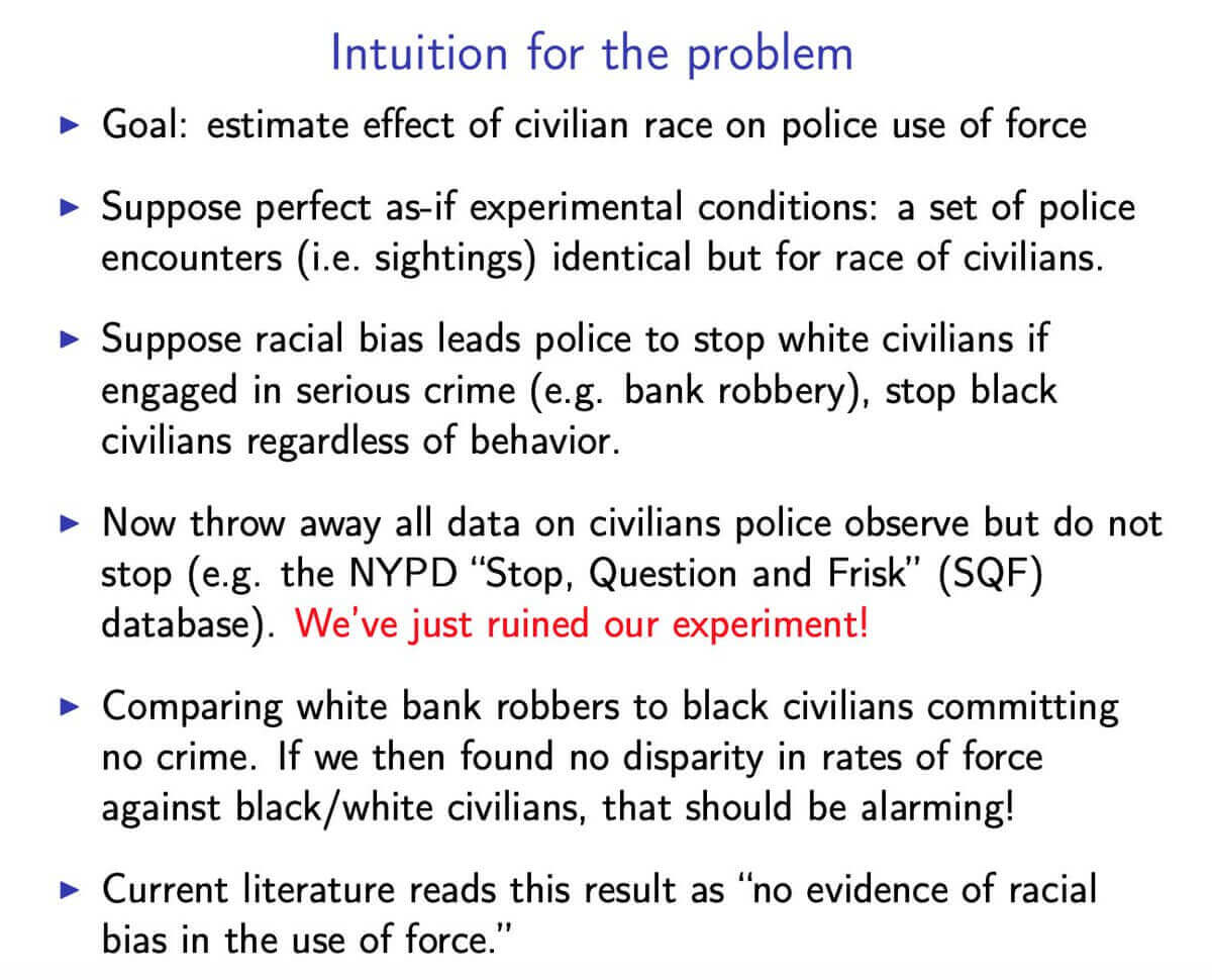 Intuition for the problem: Suppose perfect as-if experimental conditions: a set of police encounters (i.e. sightings) identical but for race of civilians. Suppose racial bias leads police to stop white civilians if engaged in serious crime (e.g. bank robbery), stop black civilians regardless of behavior. Comparing white bank robbers to black civilians committing no crime. If we then found no disparity in rates of force against black/white civilians, that should be alarming!