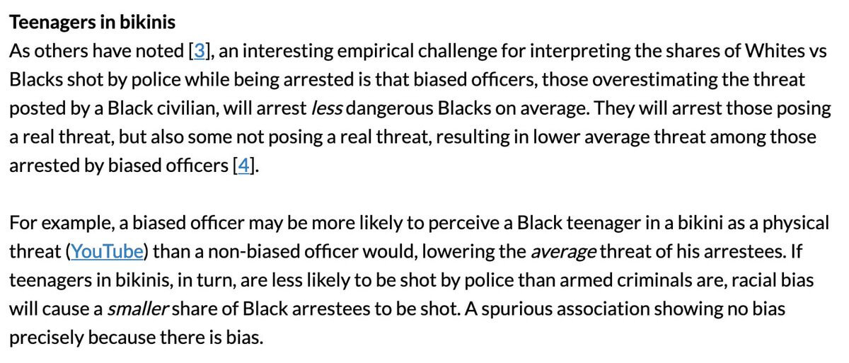 As others have noted, an interesting empirical challenge for interpreting the shares of Whites vs Blacks shot by police while being arrested is that biased officers, those overestimating the threat posted by a Black civilian, will arrest less dangerous Blacks on average. They will arrest those posing a real threat, but also some not posing a real threat, resulting in lower average threat among those arrested by biased officers. For example, a biased officer may be more likely to perceive a Black teenager in a bikini as a physical threat (YouTube) than a non-biased officer would, lowering the average threat of his arrestees. If teenagers in bikinis, in turn, are less likely to be shot by police than armed criminals are, racial bias will cause a smaller share of Black arrestees to be shot. A spurious association showing no bias precisely because there is bias.