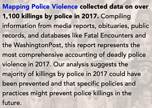 Mapping Police Violence collected data on over 1,100 killings by police in 2017. Compiling information from media reports, obituaries, public records, and databases like Fatal Encounters and the WashingtonPost, this report represents the most comprehensive accounting of deadly police violence in 2017. Our analysis suggests the majority of killings by police in 2017 could have been prevented and that specific policies and practices might prevent police killings in the future.