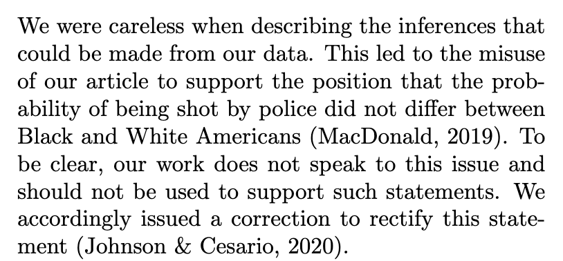 We were careless when describing the inferences that could be made from our data. This led to the misuse of our article to support the position that the probability of being shot by police did not differ between Black and White Americans (MacDonald, 2019). To be clear, our work does not speak to this issue and should not be used to support such statements. We accordingly issued a correction to rectify this statement (Johnson & Cesario, 2020).