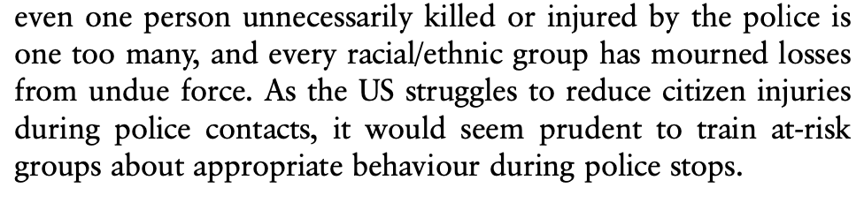 Ratios aside, even one person unnecessarily killed or injured by the police is one too many, and every racial/ethnic group has mourned losses from undue force. As the US struggles to reduce citizen injuries during police contacts, it would seem prudent to train at-risk groups about appropriate behaviour during police stops.