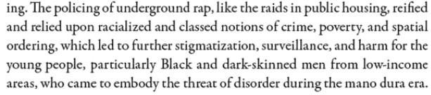 The policing of underground rap, like the raids in public housing, reified and relied upon racialized and classed notions of crime, poverty, and spatial ordering, which led to further stigmatization, surveillance, and harm for the young people, particularly Black and dark-skinned men from low-income areas, who came to embody the threat of disorder.