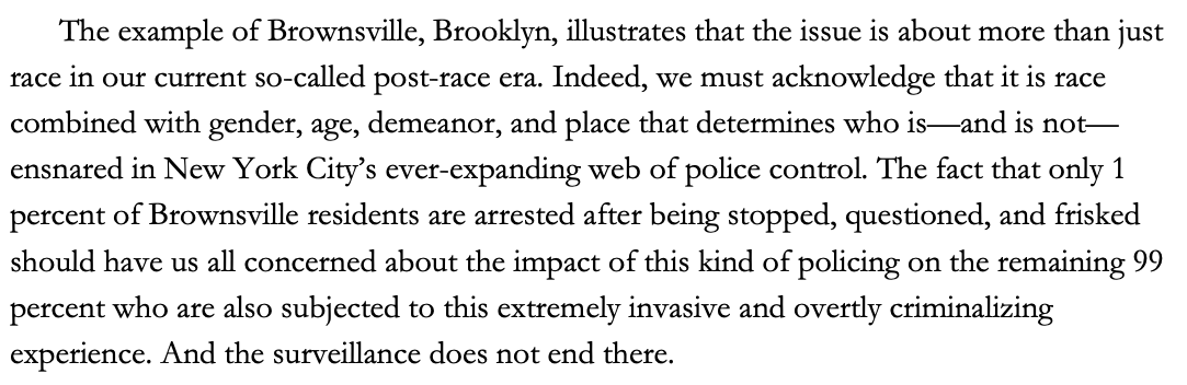 The example of Brownsville, Brooklyn, illustrates that the issue is about more than just race in our current so-called post-race era. Indeed, we must acknowledge that it is race combined with gender, age, demeanor, and place that determines who is—and is not—ensnared in New York City’s ever-expanding web of police control. The fact that only 1 percent of Brownsville residents are arrested after being stopped, questioned, and frisked should have us all concerned about the impact of this kind of policing on the remaining 99 percent who are also subjected to this extremely invasive and overtly criminalizing experience. And the surveillance does not end there.