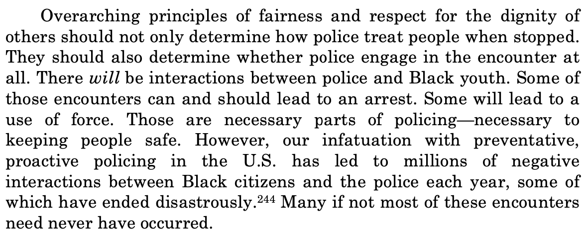 Overarching principles of fairness and respect for the dignity of others should not only determine how police treat people when stopped. They should also determine whether police engage in the encounter at all. There will be interactions between police and Black youth. Some of those encounters can and should lead to an arrest. Some will lead to a use of force. Those are necessary parts of policing-necessary to keeping people safe. However, our infatuation with preventative, proactive policing in the U.S. has led to millions of negative interactions between Black citizens and the police each year, some of which have ended disastrously. 244 Many if not most of these encounters need never have occurred.